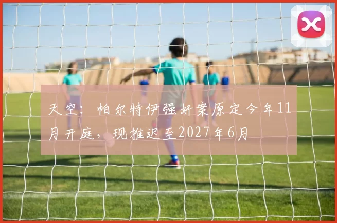天空：帕尔特伊强奸案原定今年11月开庭，现推迟至2027年6月