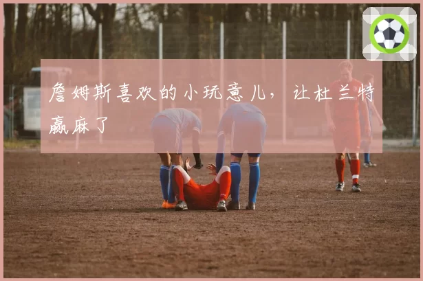 詹姆斯喜欢的小玩意儿，让杜兰特赢麻了