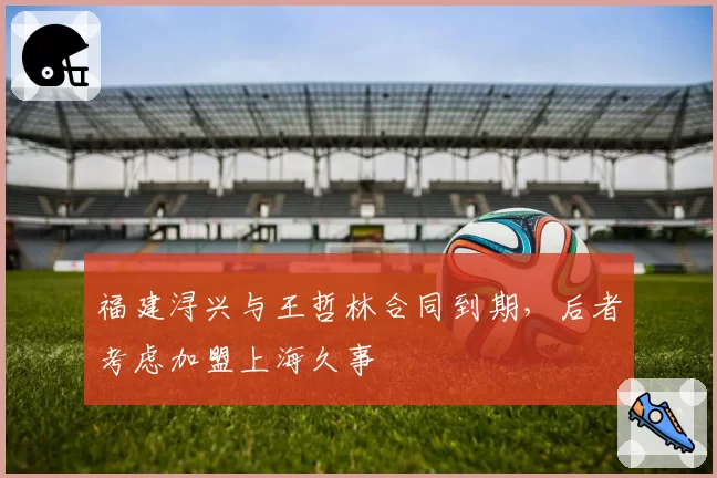 福建浔兴与王哲林合同到期，后者考虑加盟上海久事