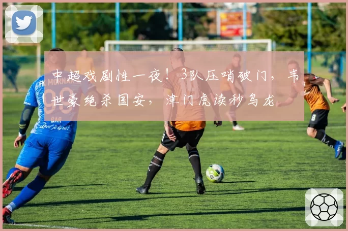 中超戏剧性一夜！3队压哨破门，韦世豪绝杀国安，津门虎读秒乌龙