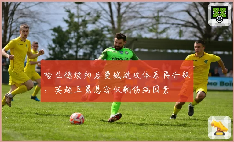 哈兰德续约后曼城进攻体系再升级，英超卫冕悬念仅剩伤病因素