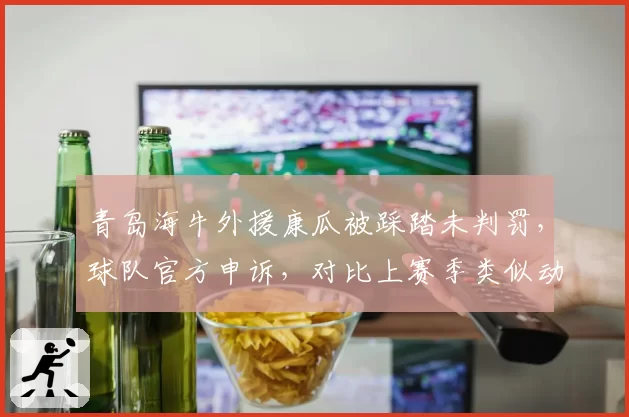 青岛海牛外援康瓜被踩踏未判罚，球队官方申诉，对比上赛季类似动作均判罚