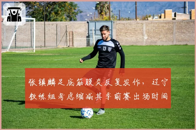 张镇麟足底筋膜炎反复发作，辽宁教练组考虑缩减其季前赛出场时间