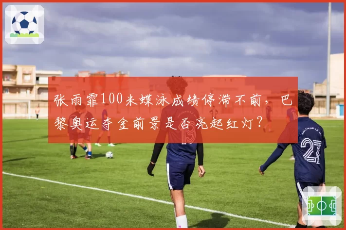 张雨霏100米蝶泳成绩停滞不前，巴黎奥运夺金前景是否亮起红灯？