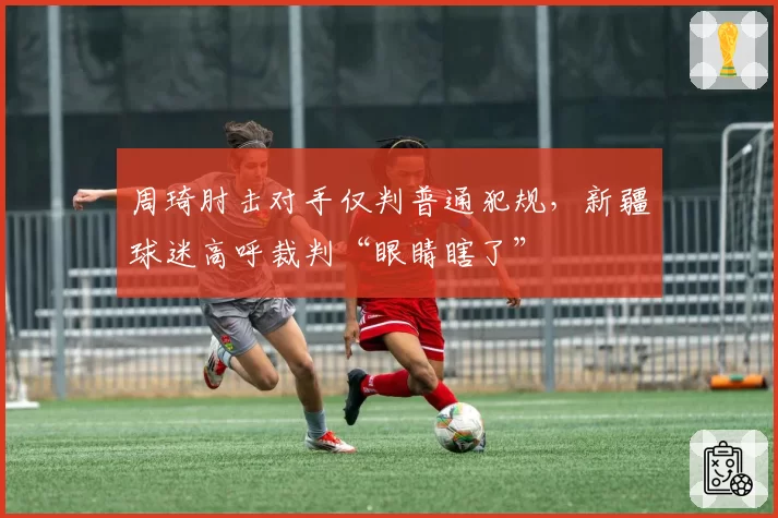 周琦肘击对手仅判普通犯规,新疆球迷高呼裁判“眼睛瞎了”