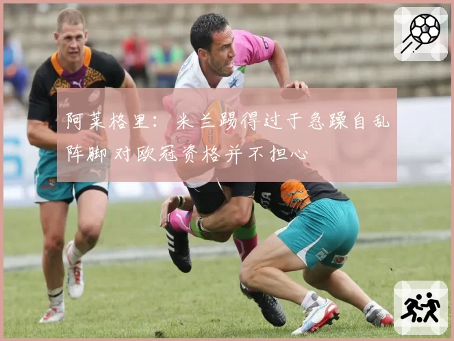 阿莱格里:米兰踢得过于急躁自乱阵脚 对欧冠资格并不担心