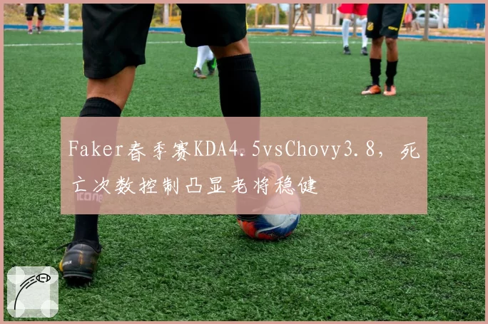 Faker春季赛KDA4.5vsChovy3.8，死亡次数控制凸显老将稳健