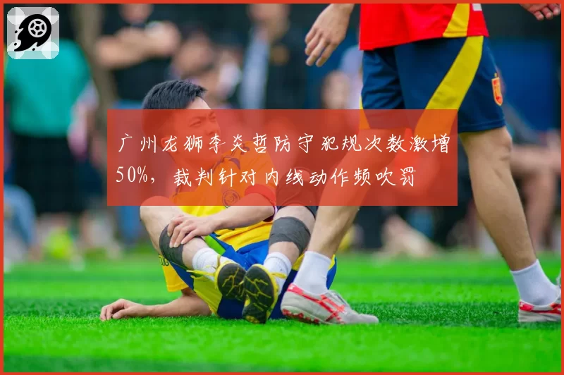 广州龙狮李炎哲防守犯规次数激增50%，裁判针对内线动作频吹罚