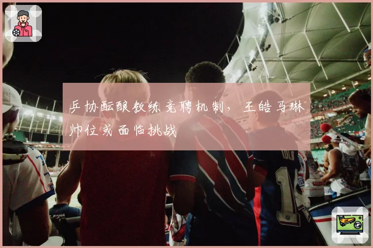 乒协酝酿教练竞聘机制，王皓马琳帅位或面临挑战