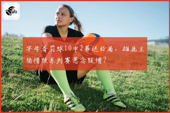 字母哥罚球10中2葬送好局，雄鹿主场惜败系列赛悬念陡增？
