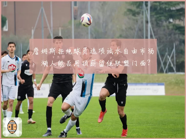 詹姆斯拒绝球员选项试水自由市场，湖人能否用顶薪留住联盟门面？