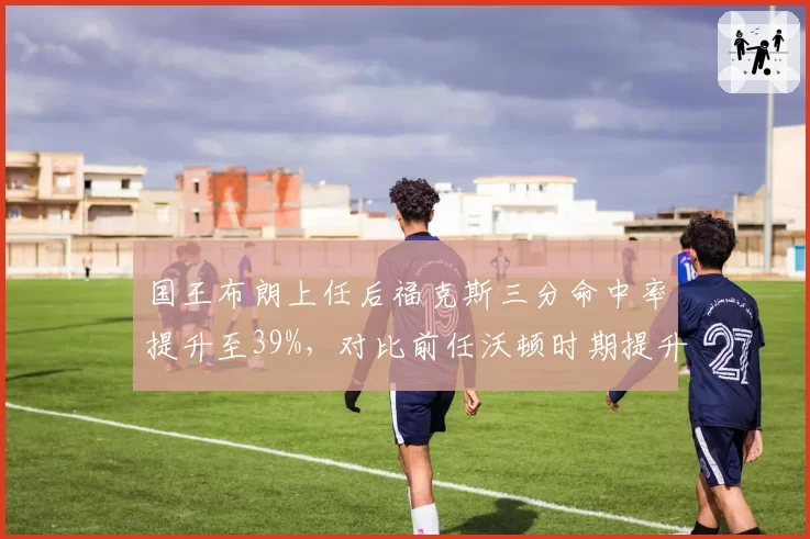 国王布朗上任后福克斯三分命中率提升至39%，对比前任沃顿时期提升6%