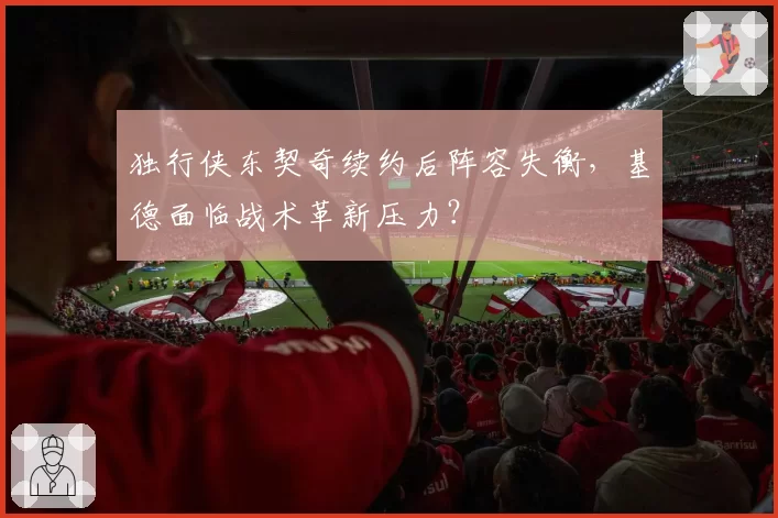 独行侠东契奇续约后阵容失衡，基德面临战术革新压力？
