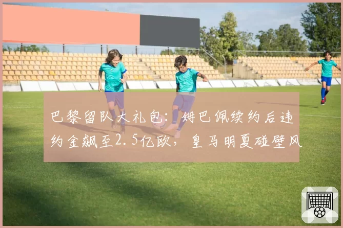 巴黎留队大礼包：姆巴佩续约后违约金飙至2.5亿欧，皇马明夏碰壁风险