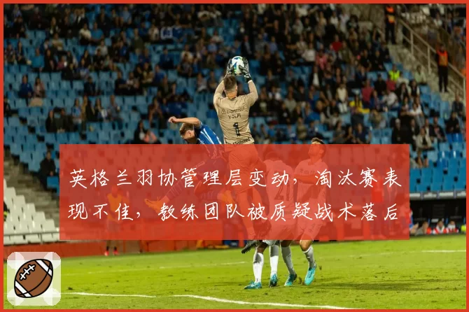 英格兰羽协管理层变动,淘汰赛表现不佳,教练团队被质疑战术落后亟待革新