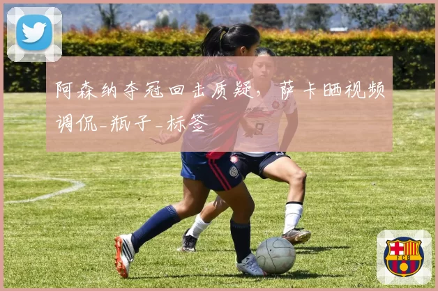 阿森纳夺冠回击质疑，萨卡晒视频调侃_瓶子_标签