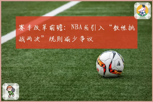赛季改革前瞻:NBA或引入“教练挑战两次”规则减少争议