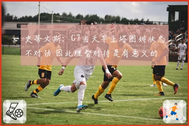 史蒂文斯：G7当天早上塔图姆状态不对劲 因此理智对待是有意义的