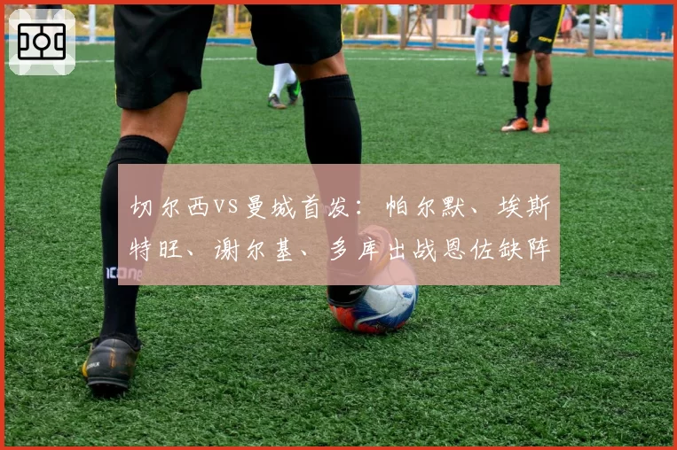 切尔西vs曼城首发:帕尔默、埃斯特旺、谢尔基、多库出战恩佐缺阵