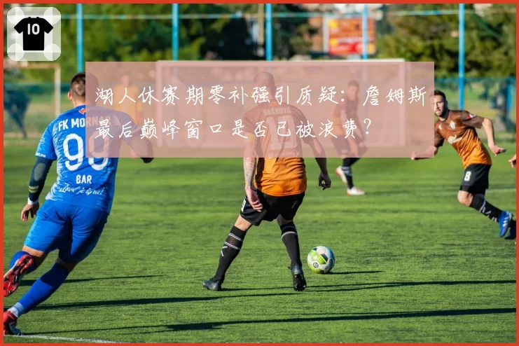 湖人休赛期零补强引质疑：詹姆斯最后巅峰窗口是否已被浪费？