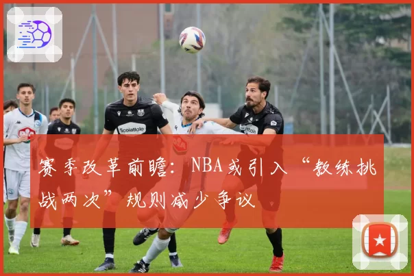 赛季改革前瞻：NBA或引入“教练挑战两次”规则减少争议