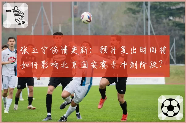 张玉宁伤情更新：预计复出时间将如何影响北京国安赛季冲刺阶段？