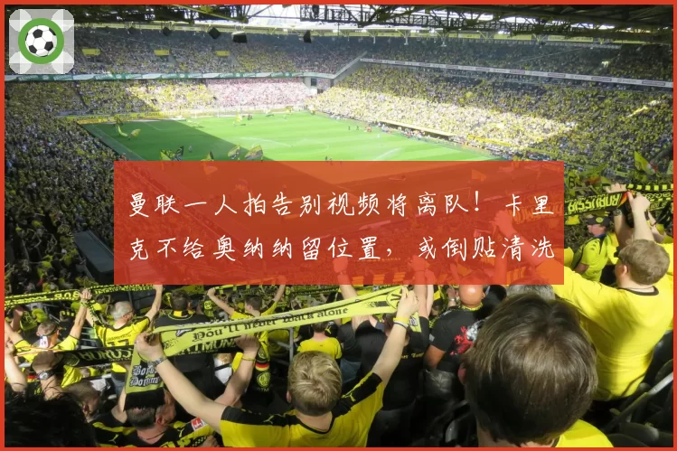 曼联一人拍告别视频将离队！卡里克不给奥纳纳留位置，或倒贴清洗