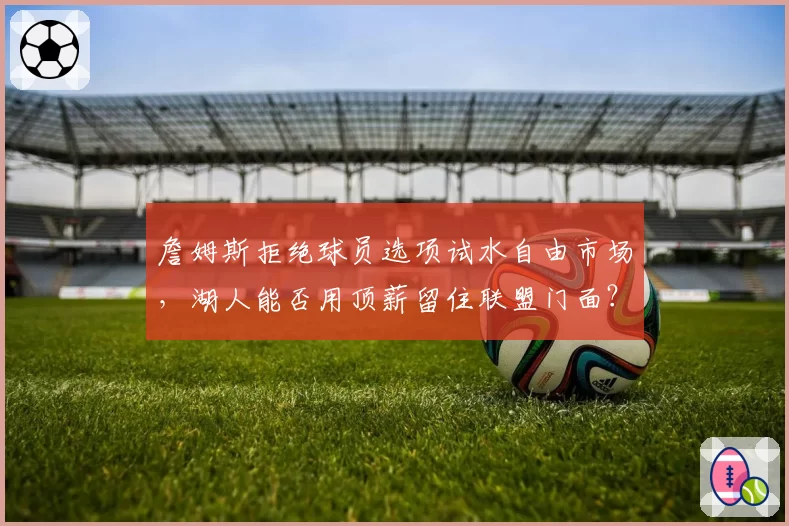 詹姆斯拒绝球员选项试水自由市场，湖人能否用顶薪留住联盟门面？
