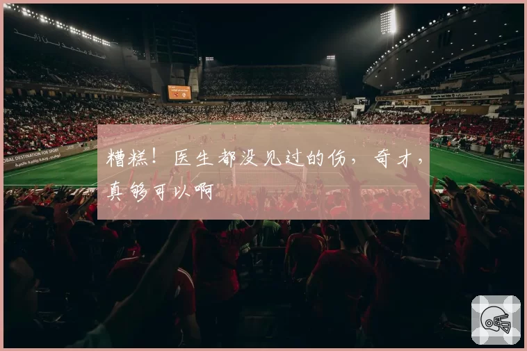 糟糕！医生都没见过的伤，奇才，真够可以啊