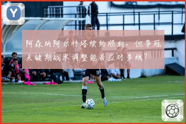 阿森纳阿尔特塔续约顺利，但争冠关键期战术调整能否应对多线？