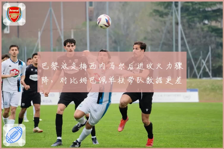 巴黎放走梅西内马尔后进攻火力骤降，对比姆巴佩单核带队数据更差