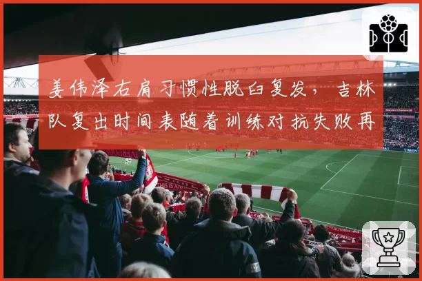 姜伟泽右肩习惯性脱臼复发，吉林队复出时间表随着训练对抗失败再推迟