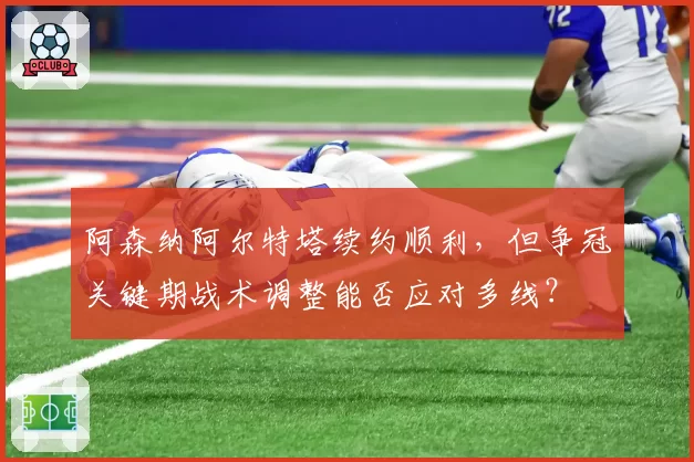阿森纳阿尔特塔续约顺利，但争冠关键期战术调整能否应对多线？