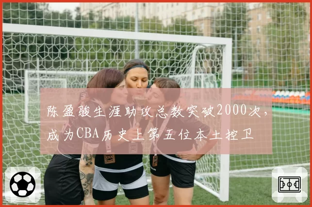 陈盈骏生涯助攻总数突破2000次，成为CBA历史上第五位本土控卫
