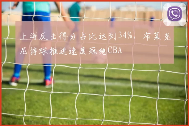 上海反击得分占比达到34%，布莱克尼持球推进速度冠绝CBA