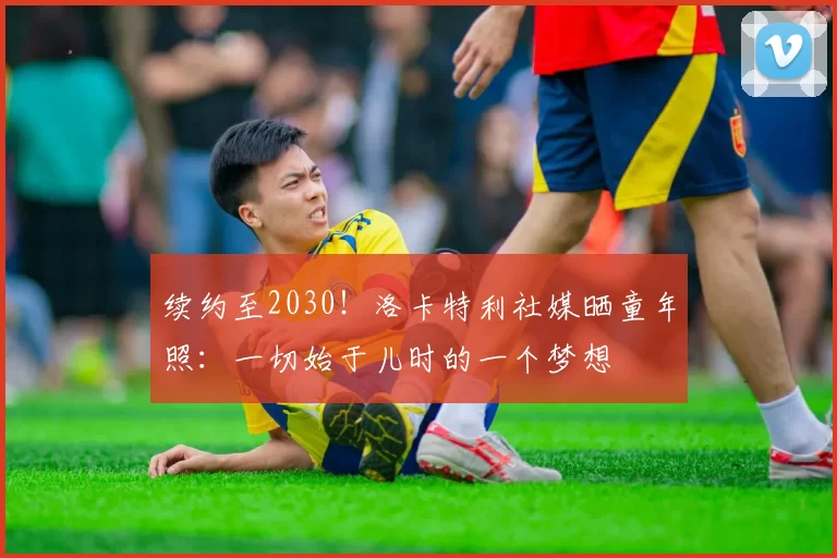 续约至2030！洛卡特利社媒晒童年照：一切始于儿时的一个梦想