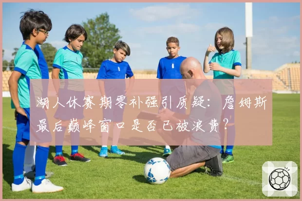 湖人休赛期零补强引质疑：詹姆斯最后巅峰窗口是否已被浪费？