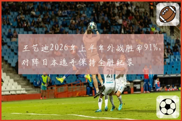 王艺迪2026年上半年外战胜率91%，对阵日本选手保持全胜纪录