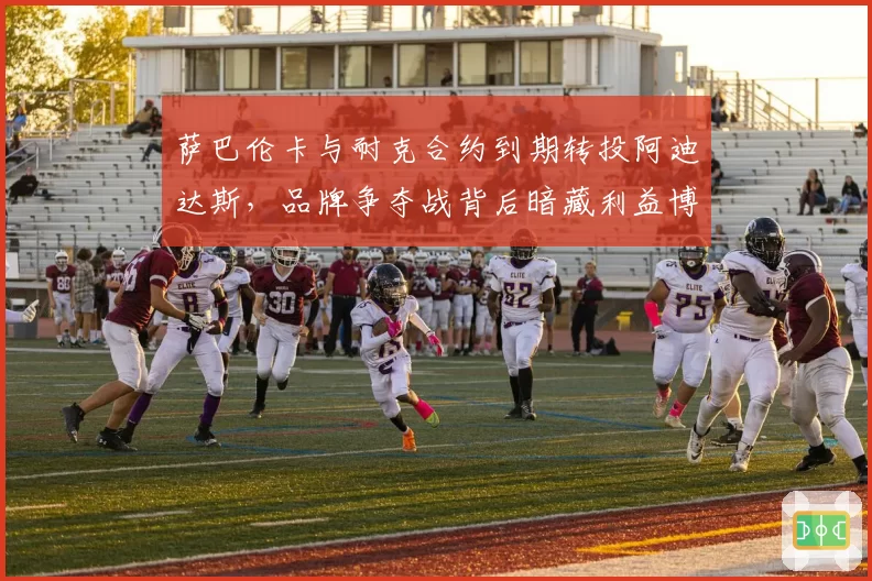 萨巴伦卡与耐克合约到期转投阿迪达斯，品牌争夺战背后暗藏利益博弈