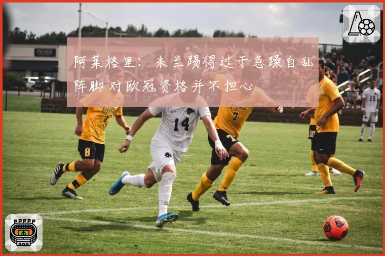 阿莱格里:米兰踢得过于急躁自乱阵脚 对欧冠资格并不担心