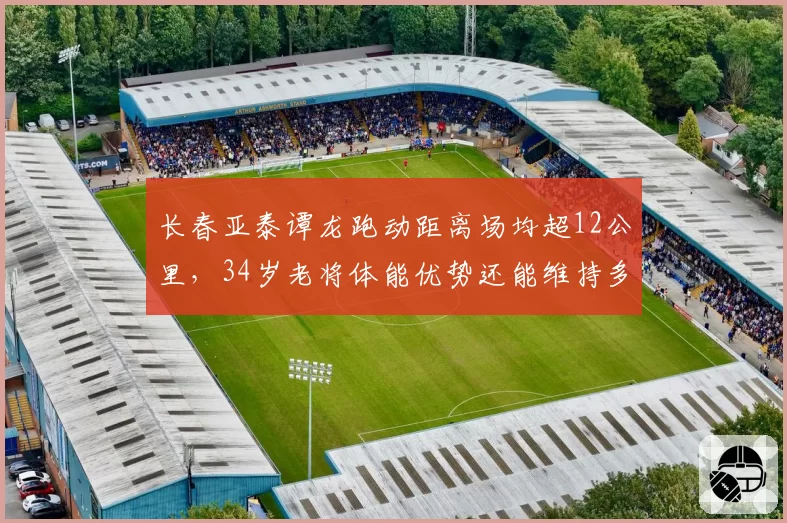 长春亚泰谭龙跑动距离场均超12公里,34岁老将体能优势还能维持多久?
