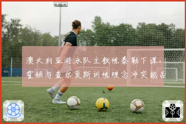 澳大利亚游泳队主教练泰勒下课，霍顿与查尔莫斯训练理念冲突能否调和？