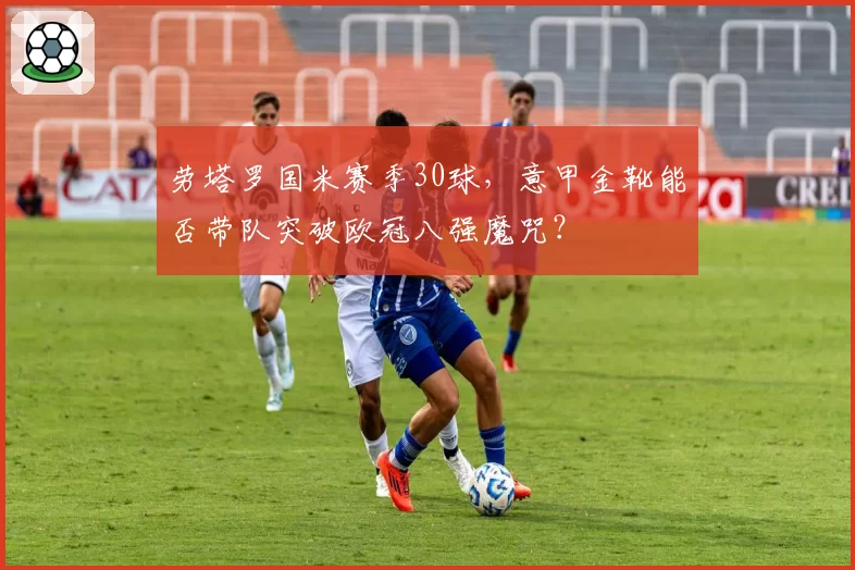 劳塔罗国米赛季30球，意甲金靴能否带队突破欧冠八强魔咒？
