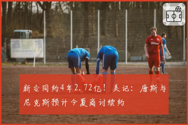 新合同约4年2.72亿!美记:唐斯与尼克斯预计今夏商讨续约