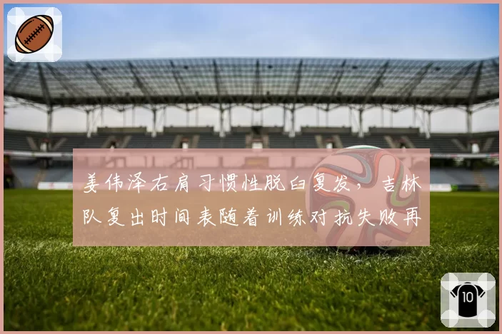 姜伟泽右肩习惯性脱臼复发，吉林队复出时间表随着训练对抗失败再推迟