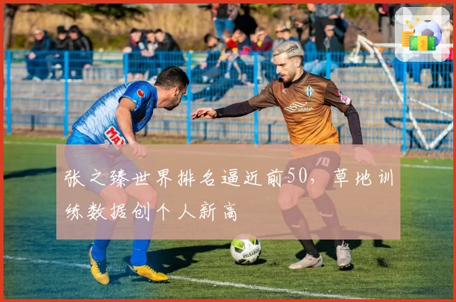 张之臻世界排名逼近前50,草地训练数据创个人新高