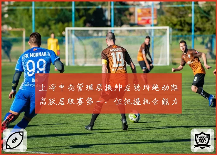 上海申花管理层换帅后场均跑动距离跃居联赛第一，但把握机会能力成致命短板？