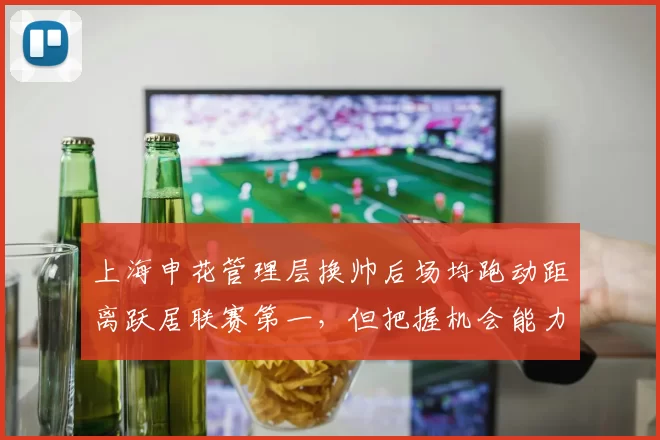 上海申花管理层换帅后场均跑动距离跃居联赛第一，但把握机会能力成致命短板？