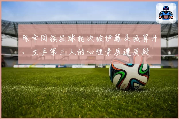 陈幸同接发球轮次被伊藤美诚算计，女乒第三人的心理素质遭质疑