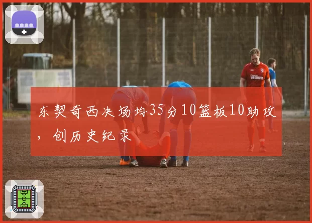 东契奇西决场均35分10篮板10助攻，创历史纪录